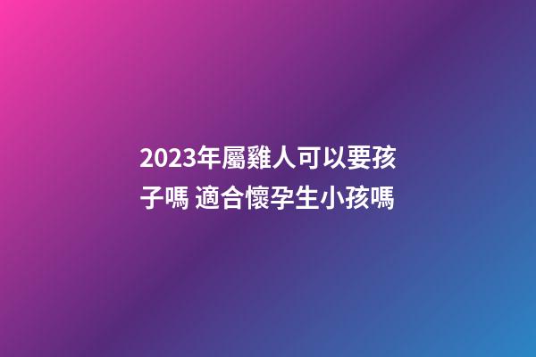 2023年屬雞人可以要孩子嗎 適合懷孕生小孩嗎